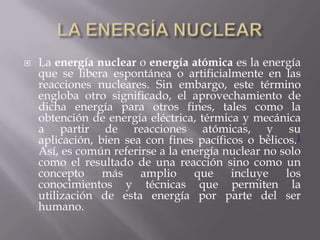    La energía nuclear o energía atómica es la energía
    que se libera espontánea o artificialmente en las
    reacciones nucleares. Sin embargo, este término
    engloba otro significado, el aprovechamiento de
    dicha energía para otros fines, tales como la
    obtención de energía eléctrica, térmica y mecánica
    a partir de reacciones atómicas, y su
    aplicación, bien sea con fines pacíficos o bélicos.1
    Así, es común referirse a la energía nuclear no solo
    como el resultado de una reacción sino como un
    concepto     más    amplio     que    incluye    los
    conocimientos y técnicas que permiten la
    utilización de esta energía por parte del ser
    humano.
 