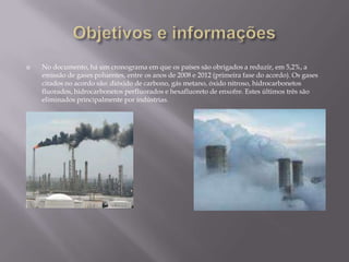 Objetivos e informaçõesNo documento, há um cronograma em que os países são obrigados a reduzir, em 5,2%, a emissão de gases poluentes, entre os anos de 2008 e 2012 (primeira fase do acordo). Os gases citados no acordo são: dióxido de carbono, gás metano, óxido nitroso, hidrocarbonetos fluorados, hidrocarbonetos perfluorados e hexafluoreto de enxofre. Estes últimos três são eliminados principalmente por indústrias.