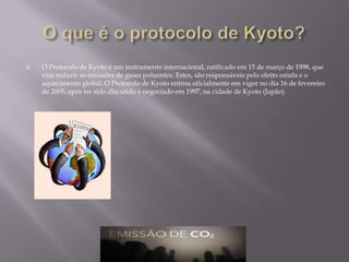 O que é o protocolo de Kyoto?O Protocolo de Kyoto é um instrumento internacional, ratificado em 15 de março de 1998, que visa reduzir as emissões de gases poluentes. Estes, são responsáveis pelo efeito estufa e o aquecimento global. O Protocolo de Kyoto entrou oficialmente em vigor no dia 16 de fevereiro de 2005, após ter sido discutido e negociado em 1997, na cidade de Kyoto (Japão).