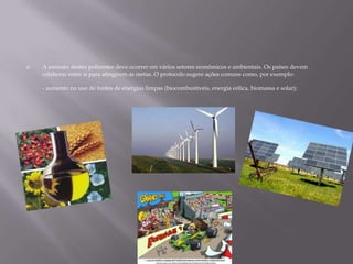 A emissão destes poluentes deve ocorrer em vários setores econômicos e ambientais. Os países devem colaborar entre si para atingirem as metas. O protocolo sugere ações comuns como, por exemplo:- aumento no uso de fontes de energias limpas (biocombustíveis, energia eólica, biomassa e solar);