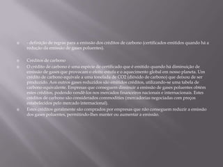 - definição de regras para a emissão dos créditos de carbono (certificados emitidos quando há a redução da emissão de gases poluentes).Créditos de carbonoO crédito de carbono é uma espécie de certificado que é emitido quando há diminuição de emissão de gases que provocam o efeito estufa e o aquecimento global em nosso planeta. Um crédito de carbono equivale a uma tonelada de CO2 (dióxido de carbono) que deixou de ser produzido. Aos outros gases reduzidos são emitidos créditos, utilizando-se uma tabela de carbono equivalente. Empresas que conseguem diminuir a emissão de gases poluentes obtém estes créditos, podendo vendê-los nos mercados financeiros nacionais e internacionais. Estes créditos de carbono são considerados commodities (mercadorias negociadas com preços estabelecidos pelo mercado internacional).Estes créditos geralmente são comprados por empresas que não conseguem reduzir a emissão dos gases poluentes, permitindo-lhes manter ou aumentar a emissão.