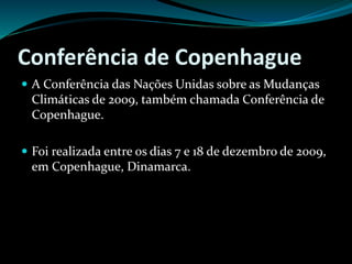 Conferência de Copenhague
 A Conferência das Nações Unidas sobre as Mudanças
Climáticas de 2009, também chamada Conferência de
Copenhague.
 Foi realizada entre os dias 7 e 18 de dezembro de 2009,
em Copenhague, Dinamarca.
 