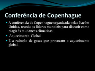 Conferência de Copenhague
 A conferencia de Copenhague organizada pelas Nações
Unidas, reuniu os líderes mundiais para discutir como
reagir às mudanças climáticas:
 Aquecimento Global
 E a redução de gases que provocam o aquecimento
global .
 