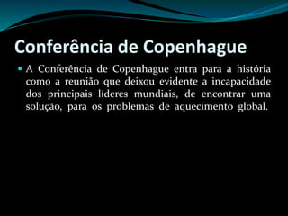 Conferência de Copenhague
 A Conferência de Copenhague entra para a história
como a reunião que deixou evidente a incapacidade
dos principais líderes mundiais, de encontrar uma
solução, para os problemas de aquecimento global.
 