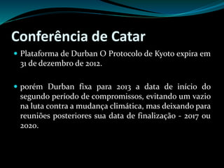 Conferência de Catar
 Plataforma de Durban O Protocolo de Kyoto expira em
31 de dezembro de 2012.
 porém Durban fixa para 2013 a data de início do
segundo período de compromissos, evitando um vazio
na luta contra a mudança climática, mas deixando para
reuniões posteriores sua data de finalização - 2017 ou
2020.
 