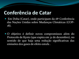 Conferência de Catar
 Em Doha (Catar), onde participam da 18ª Conferência
das Nações Unidas sobre Mudanças Climáticas (COP-
18).
 O objetivo é definir novos compromissos além do
Protocolo de Kyoto (que expira em 31 de dezembro), no
sentido de que haja uma redução significativas das
emissões dos gases de efeito estufa .
 