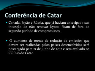 Conferência de Catar
 Canadá, Japão e Rússia, que já haviam antecipado sua
intenção de não renovar Kyoto, ficam de fora do
segundo período de compromissos.
 O aumento de metas de redução de emissões que
devem ser realizadas pelos países desenvolvidos será
postergado para 21 de junho de 2012 e será avaliado na
COP-18 do Catar.
 