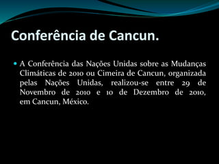 Conferência de Cancun.
 A Conferência das Nações Unidas sobre as Mudanças
Climáticas de 2010 ou Cimeira de Cancun, organizada
pelas Nações Unidas, realizou-se entre 29 de
Novembro de 2010 e 10 de Dezembro de 2010,
em Cancun, México.
 