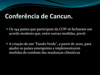 Conferência de Cancun.
 Os 194 países que participam da COP-16 fecharam um
acordo modesto que, entre outras medidas, prevê:
 A criação de um "Fundo Verde", a partir de 2020, para
ajudar os países emergentes a implementarem
medidas de combate das mudanças climáticas
 