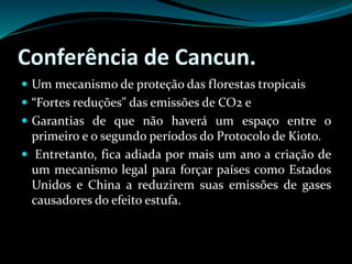 Conferência de Cancun.
 Um mecanismo de proteção das florestas tropicais
 “Fortes reduções" das emissões de CO2 e
 Garantias de que não haverá um espaço entre o
primeiro e o segundo períodos do Protocolo de Kioto.
 Entretanto, fica adiada por mais um ano a criação de
um mecanismo legal para forçar países como Estados
Unidos e China a reduzirem suas emissões de gases
causadores do efeito estufa.
 