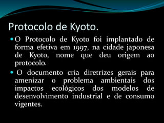 Protocolo de Kyoto.
 O Protocolo de Kyoto foi implantado de
forma efetiva em 1997, na cidade japonesa
de Kyoto, nome que deu origem ao
protocolo.
 O documento cria diretrizes gerais para
amenizar o problema ambientais dos
impactos ecológicos dos modelos de
desenvolvimento industrial e de consumo
vigentes.
 