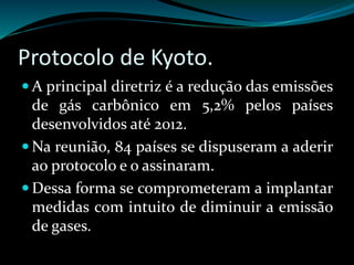 Protocolo de Kyoto.
 A principal diretriz é a redução das emissões
de gás carbônico em 5,2% pelos países
desenvolvidos até 2012.
 Na reunião, 84 países se dispuseram a aderir
ao protocolo e o assinaram.
 Dessa forma se comprometeram a implantar
medidas com intuito de diminuir a emissão
de gases.
 