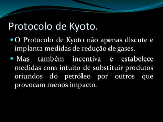 Protocolo de Kyoto.
 O Protocolo de Kyoto não apenas discute e
implanta medidas de redução de gases.
 Mas também incentiva e estabelece
medidas com intuito de substituir produtos
oriundos do petróleo por outros que
provocam menos impacto.
 