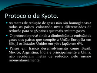 Protocolo de Kyoto.
 As metas de redução de gases não são homogêneas a
todos os países, colocando níveis diferenciados de
redução para os 38 países que mais emitem gases.
 O protocolo prevê ainda a diminuição da emissão de
gases dos países que compõe a União Européia em
8%, já os Estados Unidos em 7% e Japão em 6%.
 Países em franco desenvolvimento como Brasil,
México, Argentina, Índia e principalmente a China,
não receberam metas de redução, pelo menos
momentaneamente.
 