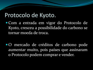 Protocolo de Kyoto.
 Com a entrada em vigor do Protocolo de
Kyoto, cresceu a possibilidade do carbono se
tornar moeda de troca.
 O mercado de créditos de carbono pode
aumentar muito, pois países que assinaram
o Protocolo podem comprar e vender.
 