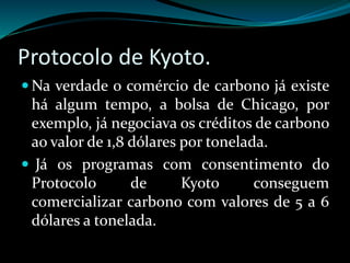 Protocolo de Kyoto.
 Na verdade o comércio de carbono já existe
há algum tempo, a bolsa de Chicago, por
exemplo, já negociava os créditos de carbono
ao valor de 1,8 dólares por tonelada.
 Já os programas com consentimento do
Protocolo de Kyoto conseguem
comercializar carbono com valores de 5 a 6
dólares a tonelada.
 
