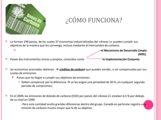 ¿CÓMO FUNCIONA?


La forman 190 paises, de los cuales 37 economias industrializadas del «Anexo 1» pueden cumplir sus
objetivos de la manera que les convenga, incluso mediante el intercambio de carbono.


el Mecanismo de Desarrollo Limpio
(MDL)



Posee dos instrumentos únicos y propios, conocidos como

la Implementación Conjunta.



las economías avanzadas obtienen  créditos de carbono que pueden vender, o ser compensadas por sus
cuotas de emisiones.
 Países que no llegan a cumplir sus objetivos de emisiones :
 Deben compensar por la diferencia- se les asigna una penalidad de 30 %, en cualquier segundo
periodo de compromiso.



En el 2009, las emisiones de dióxido de carbono (CO2) por países del «Anexo 2» estaban 6,5 % por debajo
de su nivel en 1990
-Pero esta cantidad oculta grandes diferencias dentro del grupo. Canadá en particular registra una
emisión de carbono mucho mayor que la de su objetivo.

 