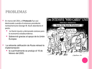 PROBLEMAS


En marzo del 2011, el Protocolo fue casi
destrozado cuando el entonces presidente
norteamericano George W. Bush abandonó el
pacto.
 Lo llamó injusto y demasiado costoso para
la economía estadounidense.
 Sobrevivió gracias al apoyo de la Unión
Europea



La reticente ratificación de Rusia retrasó la
implementación
 la cual finalmente se produjo el 16 de
febrero del 2005.

 