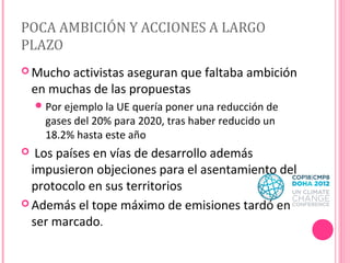 POCA AMBICIÓN Y ACCIONES A LARGO
PLAZO
 Mucho

activistas aseguran que faltaba ambición
en muchas de las propuestas
 Por ejemplo la UE quería poner una reducción de

gases del 20% para 2020, tras haber reducido un
18.2% hasta este año

Los países en vías de desarrollo además
impusieron objeciones para el asentamiento del
protocolo en sus territorios
 Además el tope máximo de emisiones tardó en
ser marcado.


 