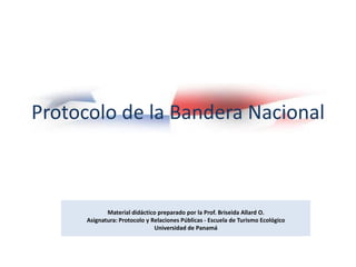Protocolo de la Bandera Nacional



             Material didáctico preparado por la Prof. Briseida Allard O.
      Asignatura: Protocolo y Relaciones Públicas - Escuela de Turismo Ecológico
                               Universidad de Panamá
 