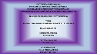 UNIVERSIDAD DE PANAMA 
FACULTAD DE ADMINISTRACIÓN PÚBLICA 
ESCUELA DE RELACIONES INTERNACIONALES 
TÉCNICO EN PROTOCOLO Y RELACIONES INTERNACIONALES 
TRABAJO DE PROTOCOLO UNIVERSITARIO 
TEMA 
PROTOCOLO UNIVERSIDAD TECNOLOGICA DE PANAMÁ 
ELABORADO POR 
MENDOZA, SABINA 
9-723-1306 
ORTEGA, MARISOL 
8-284-169 
ASIGNADO POR 
THAIS ALESSANDRIA 
I SEMESTRE 2014  