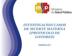 INVESTIGACION CASOS
DE MUERTE MATERNA
(PROTOCOLO DE
LONDRES)
FEBRERO 2017
 