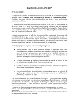 PROTOCOLO DE LONDRES1
INTRODUCCIÓN
El protocolo de Londres es una versión revisada y actualizada de un documento previo
conocido como “Protocolo para Investigación y Análisis de Incidentes Clínicos”2
.
Constituye una guía práctica para administradores de riesgo y otros profesionales
interesados en el tema.
La nueva versión se desarrolló teniendo en cuenta la experiencia en investigación de
accidentes, tanto en el sector de la salud como de otras industrias que han avanzado
enormemente en su prevención. Su propósito es facilitar la investigación clara y objetiva
de los incidentes clínicos, lo cual implica ir mucho más allá de simplemente identificar la
falla o de establecer quién tuvo la culpa.
Por tratarse de un proceso de reflexión sistemático y bien estructurado tiene mucha más
probabilidad de éxito que aquellos métodos basados en tormenta de ideas casual o en
sospechas basadas en valoraciones rápidas de expertos. No reemplaza la experiencia
clínica, ni desconoce la importancia de las reflexiones individuales de los clínicos. Por el
contrario, las utiliza al máximo, en el momento y de la forma adecuada.
El abordaje propuesto mejora el proceso investigativo porque:
• Aunque muchas veces es fácil identificar acciones u omisiones como causa
inmediata de un incidente, un análisis más cuidadoso usualmente descubre una
serie de eventos concatenados que condujeron al resultado adverso. La
identificación de una desviación obvia con respecto a una buena práctica es
apenas el primer paso de una investigación profunda.
• Enfoque estructurado y sistemático significa que el campo y alcance de una
investigación es planeado y hasta cierto punto predecible.
• Cuando el proceso investigativo se aborda de manera sistemática el personal
entrevistado se siente menos amenazado.
• Los métodos utilizados fueron diseñados pensando en promover un ambiente de
apertura que contrastan con los tradicionales basados en señalamientos
personales y asignación de culpa.
Este protocolo cubre el proceso de investigación, análisis y recomendaciones. No sobra
insistir en que la metodología propuesta tiene que desligarse, hasta donde sea posible, de
procedimientos disciplinarios y de aquellos diseñados para enfrentar el mal desempeño
individual permanente. En salud, con mucha frecuencia cuando algo sale mal los jefes
1
Traducción con modificaciones del documento System Analysis of clinical incidents: the London
protocol. Autores: Sally Taylor-Adams y Charles Vincent (Clinical Safety Research Unit, Imperial College
London, UK).
2
Para efectos de este documento incidente clínico es un término para referirse a errores o eventos adversos
que ocurren durante el proceso clínico asistencial.
 