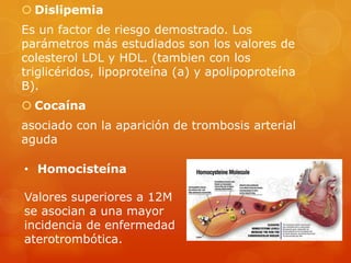  Dislipemia
Es un factor de riesgo demostrado. Los
parámetros más estudiados son los valores de
colesterol LDL y HDL. (tambien con los
triglicéridos, lipoproteína (a) y apolipoproteína
B).
 Cocaína
asociado con la aparición de trombosis arterial
aguda

• Homocisteína

Valores superiores a 12M
se asocian a una mayor
incidencia de enfermedad
aterotrombótica.
 