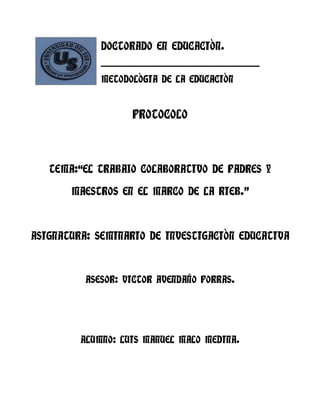 DOCTORADO EN EDUCACIÒN.
             ____________________________________________________

             METODOLÒGIA DE LA EDUCACIÒN


                       PROTOCOLO



   TEMA:“EL TRABAJO COLABORATIVO DE PADRES Y

       MAESTROS EN EL MARCO DE LA RIEB.”



ASIGNATURA: SEMINARIO DE INVESTIGACIÒN EDUCATIVA



          ASESOR: VICTOR AVENDAÑO PORRAS.




         ALUMNO: LUIS MANUEL MALO MEDINA.
 