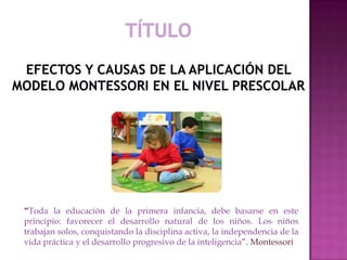 “Toda la educación de la primera infancia, debe basarse en este
principio: favorecer el desarrollo natural de los niños. Los niños
trabajan solos, conquistando la disciplina activa, la independencia de la
vida práctica y el desarrollo progresivo de la inteligencia”. Montessori
 