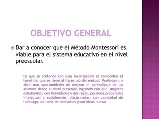  Dar a conocer que el Método Montessori es
viable para el sistema educativo en el nivel
preescolar.
Lo que se pretende con esta investigación es comprobar el
beneficio que se tiene al hacer uso del método Montessori, y
abrir más oportunidades de mejorar el aprendizaje de los
alumnos desde el nivel prescolar, logrando con ello, mejores
estudiantes, con habilidades y destrezas, personas preparadas
intelectual y socialmente, disciplinadas, con capacidad de
liderazgo, de toma de decisiones y con ideas nuevas
 