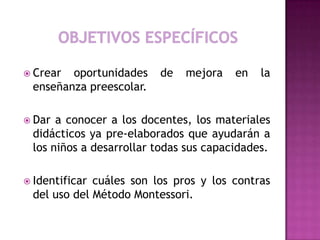  Crear oportunidades de mejora en la
enseñanza preescolar.
 Dar a conocer a los docentes, los materiales
didácticos ya pre-elaborados que ayudarán a
los niños a desarrollar todas sus capacidades.
 Identificar cuáles son los pros y los contras
del uso del Método Montessori.
 