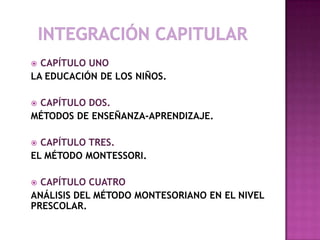  CAPÍTULO UNO
LA EDUCACIÓN DE LOS NIÑOS.
 CAPÍTULO DOS.
MÉTODOS DE ENSEÑANZA-APRENDIZAJE.
 CAPÍTULO TRES.
EL MÉTODO MONTESSORI.
 CAPÍTULO CUATRO
ANÁLISIS DEL MÉTODO MONTESORIANO EN EL NIVEL
PRESCOLAR.
 