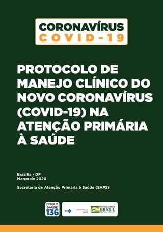 PROTOCOLO DE
MANEJO CLÍNICO DO
NOVO CORONAVÍRUS
(COVID-19) NA
ATENÇÃO PRIMÁRIA
À SAÚDE
Brasília - DF
Março de 2020
Secretaria de Atenção Primária à Saúde (SAPS)
 