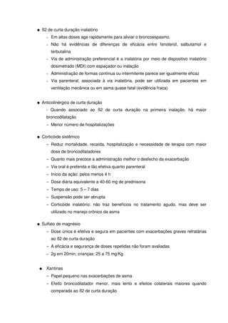 G ß2 de curta duração inalatório
− Em altas doses age rapidamente para aliviar o broncoespasmo.
− Não há evidências de diferenças de eficácia entre fenoterol, salbutamol e
terbutalina
− Via de administração preferencial é a inalatória por meio de dispositivo inalatório
dosimetrado (MDI) com espaçador ou inalação
− Administração de formas contínua ou intermitente parece ser igualmente eficaz
− Via parenteral, associada à via inalatória, pode ser utilizada em pacientes em
ventilação mecânica ou em asma quase fatal (evidência fraca)
G Anticolinérgico de curta duração
- Quando associado ao ß2 de curta duração na primeira inalação, há maior
broncodilatação
− Menor número de hospitalizações
G Corticóide sistêmico
− Reduz mortalidade, recaída, hospitalização e necessidade de terapia com maior
dose de broncodilatadores
− Quanto mais precoce a administração melhor o desfecho da exacerbação
− Via oral é preferida e tão efetiva quanto parenteral
− Início da ação: pelos menos 4 h
− Dose diária equivalente a 40-60 mg de prednisona
− Tempo de uso: 5 – 7 dias
− Suspensão pode ser abrupta
− Corticóide inalatório: não traz benefícios no tratamento agudo, mas deve ser
utilizado no manejo crônico da asma
G Sulfato de magnésio
− Dose única é efetiva e segura em pacientes com exacerbações graves refratárias
ao ß2 de curta duração
− A eficácia e segurança de doses repetidas não foram avaliadas
− 2g em 20min; crianças: 25 a 75 mg/Kg
G Xantinas
− Papel pequeno nas exacerbações de asma
− Efeito broncodilatador menor, mais lento e efeitos colaterais maiores quando
comparada ao ß2 de curta duração
 