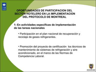 OPORTUNIDADES DE PARTICIPACION DEL  SECTOR HOTELERO EN LA IMPLEMENTACION DEL PROTOCOLO DE MONTREAL  1- En actividades específicas de implementación de las tareas nacionales Participación en el plan nacional de recuperación y  reciclaje de gases refrigerantes. Promoción del proyecto de certificación  los técnicos de mantenimiento de sistemas de refrigeración y aire acondicionado, en el marco de las Normas de Competencia Laboral. 