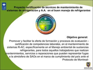 Proyecto certificación de técnicos de mantenimiento de  sistemas de refrigeración y A.A.  en el buen manejo de refrigerantes Objetivo general:  Promover y facilitar la oferta de formación y procesos de evaluación - certificación de competencias laborales, en el mantenimiento de sistemas R-AC, específicamente en el Manejo ambiental de sustancias refrigerantes, para todos aquellos trabajadores que realizan mantenimientos, servicios o reparaciones que pueden representar fugas a la atmósfera de SAOs en el marco de cumplimiento del país ante el Protocolo de Montreal- 