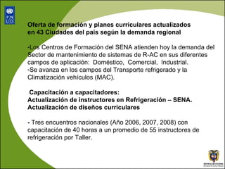 Oferta de formación y planes curriculares actualizados  en 43 Ciudades del país según la demanda regional  Los Centros de Formación del SENA atienden hoy la demanda del Sector de mantenimiento de sistemas de R-AC en sus diferentes campos de aplicación:  Doméstico,  Comercial,  Industrial.  Se avanza en los campos del  Transporte refrigerado y la Climatización vehículos (MAC). Capacitación a capacitadores:  Actualización de instructores en Refrigeración – SENA. Actualización de diseños curriculares -  Tres encuentros nacionales (Año 2006, 2007, 2008) con capacitación de 40 horas a un promedio de 55 instructores de refrigeración por Taller.  