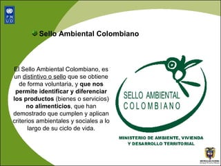 El Sello Ambiental Colombiano,  es un  distintivo o sello  que se obtiene de forma voluntaria, y  que nos permite identificar y diferenciar los productos  (bienes o servicios)  no alimenticios , que han demostrado que cumplen y aplican criterios ambientales y sociales a lo largo de su ciclo de vida. Sello Ambiental Colombiano 