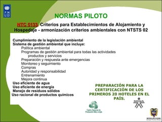 Cumplimiento de la legislación ambiental Sistema de gestión ambiental que incluye: Política ambiental Programas de gestión ambiental para todas las actividades productos y servicios Preparación y respuesta ante emergencias Monitoreo y seguimiento Compras Autoridad y responsabilidad Entrenamiento Mejora continua Uso eficiente de agua Uso eficiente de energía Manejo de residuos sólidos Uso racional de productos químicos   NORMAS PILOTO NTC 5133 ,  Criterios para Establecimientos de Alojamiento y Hospedaje - armonización criterios ambientales con NTSTS 02 PREPARACIÓN PARA LA CERTIFICACIÓN DE LOS PRIMEROS 20 HOTELES EN EL PAÍS. 