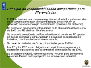 Principio de responsabilidades compartidas pero diferenciadas  El PM se basó en una compleja negociación, donde los países en vías de desarrollo planteaban la responsabilidad de los PD, en el desarrollo de una tecnología contaminante (causante del problema)  Se acordó un cronograma diferenciado en la eliminación del consumo de SAO (los PD eliminan 10 años antes) Se acordó la creación de un Fondo Multilateral, donde los PD aportan en cuotas definidas y lo PED aplican a proyectos de reconversión industrial, con financiación no re-embolsable. Se crean la Unidades de Ozono, financiadas por el FMPM Los PD y los PED están obligados a cumplir los cronogramas y a establecer legislaciones que garanticen la eliminación de las SAO. Se establece el GETE, como mecanismo “neutral” para promover la asistencia técnica en los proyectos de reconversión industrial. 