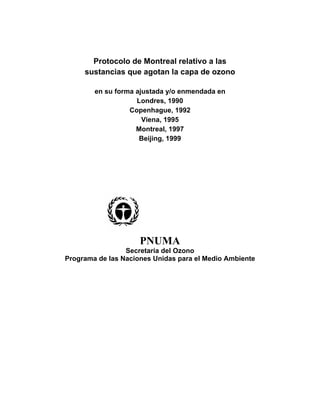 Protocolo de Montreal relativo a las
     sustancias que agotan la capa de ozono

        en su forma ajustada y/o enmendada en
                    Londres, 1990
                  Copenhague, 1992
                      Viena, 1995
                    Montreal, 1997
                     Beijing, 1999




                     PNUMA
                 Secretaría del Ozono
Programa de las Naciones Unidas para el Medio Ambiente
 