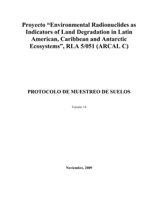 Proyecto “Environmental Radionuclides as
Indicators of Land Degradation in Latin
American, Caribbean and Antarctic
Ecosystems”, RLA 5/051 (ARCAL C)
PROTOCOLO DE MUESTREO DE SUELOS
Versión 1.0
Noviembre, 2009
 