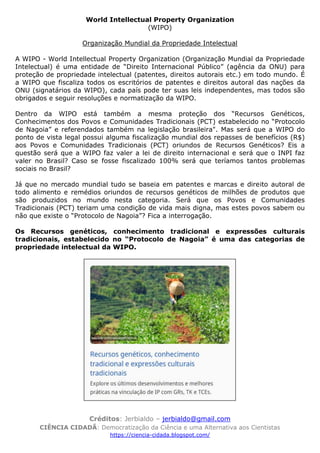 Créditos: Jerbialdo – jerbialdo@gmail.com
CIÊNCIA CIDADÃ: Democratização da Ciência e uma Alternativa aos Cientistas
https://ciencia-cidada.blogspot.com/
World Intellectual Property Organization
(WIPO)
Organização Mundial da Propriedade Intelectual
A WIPO - World Intellectual Property Organization (Organização Mundial da Propriedade
Intelectual) é uma entidade de “Direito Internacional Público” (agência da ONU) para
proteção de propriedade intelectual (patentes, direitos autorais etc.) em todo mundo. É
a WIPO que fiscaliza todos os escritórios de patentes e direitos autoral das nações da
ONU (signatários da WIPO), cada país pode ter suas leis independentes, mas todos são
obrigados e seguir resoluções e normatização da WIPO.
Dentro da WIPO está também a mesma proteção dos “Recursos Genéticos,
Conhecimentos dos Povos e Comunidades Tradicionais (PCT) estabelecido no “Protocolo
de Nagoia” e referendados também na legislação brasileira". Mas será que a WIPO do
ponto de vista legal possui alguma fiscalização mundial dos repasses de benefícios (R$)
aos Povos e Comunidades Tradicionais (PCT) oriundos de Recursos Genéticos? Eis a
questão será que a WIPO faz valer a lei de direito internacional e será que o INPI faz
valer no Brasil? Caso se fosse fiscalizado 100% será que teríamos tantos problemas
sociais no Brasil?
Já que no mercado mundial tudo se baseia em patentes e marcas e direito autoral de
todo alimento e remédios oriundos de recursos genéticos de milhões de produtos que
são produzidos no mundo nesta categoria. Será que os Povos e Comunidades
Tradicionais (PCT) teriam uma condição de vida mais digna, mas estes povos sabem ou
não que existe o “Protocolo de Nagoia”? Fica a interrogação.
Os Recursos genéticos, conhecimento tradicional e expressões culturais
tradicionais, estabelecido no “Protocolo de Nagoia” é uma das categorias de
propriedade intelectual da WIPO.
 