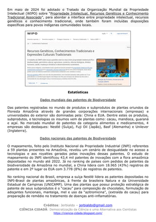 Créditos: Jerbialdo – jerbialdo@gmail.com
CIÊNCIA CIDADÃ: Democratização da Ciência e uma Alternativa aos Cientistas
https://ciencia-cidada.blogspot.com/
Em maio de 2024 foi adotado o Tratado da Organização Mundial da Propriedade
Intelectual (WIPO) sobre “Propriedade Intelectual, Recursos Genéticos e Conhecimento
Tradicional Associado”, para abordar a interface entre propriedade intelectual, recursos
genéticos e conhecimento tradicional, onde também foram incluídas disposições
específicas para povos indígenas comunidades locais.
Estatísticas
Dados mundiais das patentes de Biodiversidade
Das patentes registradas no mundo de produtos e subprodutos de plantas oriundos da
Floresta Amazônia através de grandes corporações internacionais (empresas) e
universidades do exterior são dominadas pela: China e EUA. Dentre estes os produtos,
subprodutos, e tecnologias os insumos vem de plantas como: cacau, mandioca, guaraná
e açaí. No mercado mundial de patentes da categoria alimentos e medicamentos, 4
empresas são destaques: Nestlé (Suíça), Fuji Oil (Japão), Basf (Alemanha) e Unilever
(Inglaterra).
Dados nacionais das patentes de Biodiversidade
O mapeamento, feito pelo Instituto Nacional da Propriedade Industrial (INPI) referentes
a 59 plantas presentes na Amazônia, revelou um cenário de desigualdade no acesso a
tecnologias e aos royalties gerados pelas inovações dessas patentes. O estudo de
mapeamento do INPI identificou 43,4 mil patentes de inovações com a flora amazônica
depositadas no mundo até 2022. Já no ranking de países com pedidos de patentes da
biodiversidade da Amazônia no mundial, a China lidera com 18.965 (43%) registros de
patente e em 2º lugar os EUA com 3.778 (8%) de registros de patentes.
No ranking nacional do Brasil, empresa a suíça Nestlé lidera as patentes depositadas no
INPI-Brasil de plantas amazônicas, à frente da brasileira Natura e da Universidade
Estadual de Campinas (UNICAMP). Uma das plantas que possui proteção estratégica de
patente de seus subprodutos é o “cacau” para composição de chocolates, formulação de
adoçantes funcionais, manteiga, mel e uso da “azitromicina”, (extraída do cacau) para
preparação de remédio no tratamento de doenças anti-inflamatórias.
 