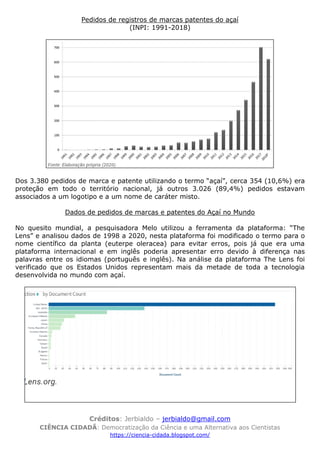 Créditos: Jerbialdo – jerbialdo@gmail.com
CIÊNCIA CIDADÃ: Democratização da Ciência e uma Alternativa aos Cientistas
https://ciencia-cidada.blogspot.com/
Pedidos de registros de marcas patentes do açaí
(INPI: 1991-2018)
Dos 3.380 pedidos de marca e patente utilizando o termo “açaí”, cerca 354 (10,6%) era
proteção em todo o território nacional, já outros 3.026 (89,4%) pedidos estavam
associados a um logotipo e a um nome de caráter misto.
Dados de pedidos de marcas e patentes do Açaí no Mundo
No quesito mundial, a pesquisadora Melo utilizou a ferramenta da plataforma: “The
Lens” e analisou dados de 1998 a 2020, nesta plataforma foi modificado o termo para o
nome científico da planta (euterpe oleracea) para evitar erros, pois já que era uma
plataforma internacional e em inglês poderia apresentar erro devido à diferença nas
palavras entre os idiomas (português e inglês). Na análise da plataforma The Lens foi
verificado que os Estados Unidos representam mais da metade de toda a tecnologia
desenvolvida no mundo com açaí.
 