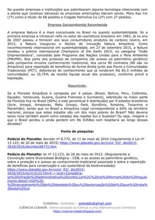 Créditos: Jerbialdo – jerbialdo@gmail.com
CIÊNCIA CIDADÃ: Democratização da Ciência e uma Alternativa aos Cientistas
https://ciencia-cidada.blogspot.com/
No quesito empresas e instituições que patentearam alguma tecnologia relacionada com
a planta açaí (euterpe oleracea) as empresas americanas lideram sendo: Mary Kay Inc
(1ª) como a titular de 68 pedidos e Colgate Palmolive Co (2ª) com 27 pedidos.
Empresa Socioambiental Reconhecida
A empresa Natura é a mais conceituada no Brasil no quesito sustentabilidade, foi a
primeira empresa a introduzir refis no setor de cosméticos brasileiro em 1983, já no ano
de 2007 passou a fornecer aos seus consumidores produtos de carbono neutro, em
2012, a Natura inaugurou o Núcleo de Inovação Natura Amazônia. Como
reconhecimento internacional em sustentabilidade, em 27 de setembro 2015, a Natura
recebeu o prêmio internacional Champions of the Earth 2015, na categoria "Visão
Empreendedora", concedido pelo Programa das Nações Unidas para o Meio Ambiente
(PNUMA). Boa parte dos produtos da companhia (de acesso ao patrimônio genético)
pela companhia envolve conhecimento tradicional, dos cerca 90 contratos (80 são na
Amazônia) para repartição de benefícios de forma direta junto aos Povos e Comunidades
Tradicionais (PCT), detentoras do conhecimento que já renderam R$ 85,5 milhões ás
comunidades, ou (0,75% da receita líquida anual dos produtos), conforme prevê a
legislação.
Resumindo:
Se a Floresta Amazônia é composta por 9 países (Brasil, Bolívia, Peru, Colômbia,
Equador, Venezuela, Guiana, Guiana Francesa e Suriname), sobretudo na maior parte
da Floresta fica no Brasil (60%) e este percentual é distribuídos por 9 estados brasileiros
(Acre, Amapá, Amazonas, Mato Grosso, Pará, Rondônia, Roraima, Tocantins e
Maranhão), sendo que no Brasil a Amazônia Legal correspondente a 60% do território
nacional, porque que estes estados são um dos mais pobres do Brasil? Não deveria
seres ricos também assim como estados das regiões Sul e Sudeste? Ou seja, imagine o
que o Brasil perdeu e ainda perdem em R$ trilhões com biopitaria ao longo dessas
décadas?
Fonte de pesquisa:
Palácio do Planalto: decreto nº 8.772, de 11 de maio de 2016 (regulamenta a Lei nº
13.123, de 20 de maio de 2015) https://www.planalto.gov.br/ccivil_03/_ato2015-
2018/2016/decreto/d8772.htm
Palácio do Planalto: lei nº 13.123, de 20 de maio de 2015. (Regulamenta a
Convenção sobre Diversidade Biológica - CDB, e ao acesso ao patrimônio genético,
sobre a proteção e o acesso ao conhecimento tradicional associado e sobre a repartição
de benefícios para conservação e uso sustentável da biodiversidade)
https://www.planalto.gov.br/ccivil_03/_ato2015-
2018/2015/lei/l13123.htm#:~:text=Considera-
se%20infração%20administrativa%20contra,Lei%2C%20na%20forma%20do%20regula
mento.&text=VIII%20-
%20cancelamento%20de%20atestado%20ou%20autorização%20de%20que%20trata%
20esta%20Lei
 
