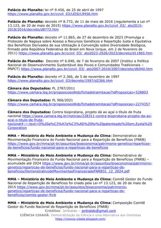 Créditos: Jerbialdo – jerbialdo@gmail.com
CIÊNCIA CIDADÃ: Democratização da Ciência e uma Alternativa aos Cientistas
https://ciencia-cidada.blogspot.com/
Palácio do Planalto: lei nº 9.456, de 25 de abril de 1997
https://www.planalto.gov.br/ccivil_03/LEIS/L9456.htm
Palácio do Planalto: decreto nº 8.772, de 11 de maio de 2016 (regulamenta a Lei nº
13.123, de 20 de maio de 2015) https://www.planalto.gov.br/ccivil_03/_ato2015-
2018/2016/decreto/d8772.htm
Palácio do Planalto: decreto nº 11.865, de 27 de dezembro de 2023 (Promulga o
Protocolo de Nagoya sobre Acesso a Recursos Genéticos e Repartição Justa e Equitativa
dos Benefícios Derivados de sua Utilização à Convenção sobre Diversidade Biológica,
firmado pela República Federativa do Brasil em Nova Iorque, em 2 de fevereiro de
2011) https://www.planalto.gov.br/ccivil_03/_ato2023-2026/2023/decreto/d11865.htm
Palácio do Planalto: Decreto nº 6.040, de 7 de fevereiro de 2007 (Institui a Política
Nacional de Desenvolvimento Sustentável dos Povos e Comunidades Tradicionais –
PNPCT) https://www.planalto.gov.br/ccivil_03/_ato2007-2010/2007/decreto/d6040.htm
Palácio do Planalto: decreto nº 2.366, de 5 de novembro de 1997
https://www.planalto.gov.br/ccivil_03/decreto/1997/d2366.htm
Câmara dos Deputados: PL 2787/2011
https://www.camara.leg.br/proposicoesWeb/fichadetramitacao?idProposicao=528803
Câmara dos Deputados: PL 966/2021
https://www.camara.leg.br/proposicoesWeb/fichadetramitacao?idProposicao=2274357
Câmara dos Deputados: Contra biopirataria, projeto dá ao açaí o título de fruta
nacional https://www.camara.leg.br/noticias/228311-contra-biopirataria-projeto-da-ao-
acai-o-titulo-de-fruta-
nacional#:~:text=O%20a%C3%A7a%C3%AD%20foi%20patenteado%20em,Eyela%20
Corporation
MMA – Ministério do Meio Ambiente e Mudança do Clima: Demonstrativo de
Movimentação Financeira do Fundo Nacional para a Repartição de Benefícios (FNRB)
https://www.gov.br/mma/pt-br/assuntos/bioeconomia/patrimonio-genetico/reparticao-
de-beneficios/fundo-nacional-para-a-reparticao-de-beneficios
MMA – Ministério do Meio Ambiente e Mudança do Clima: Demonstrativo de
Movimentação Financeira do Fundo Nacional para a Repartição de Benefícios (FNRB) –
acumulado até 2024 https://www.gov.br/mma/pt-br/assuntos/bioeconomia/patrimonio-
genetico/reparticao-de-beneficios/fundo-nacional-para-a-reparticao-de-
beneficios/DemonstrativodeMovimentaoFinanceiradoFNRB31_12_2024.pdf
MMA – Ministério do Meio Ambiente e Mudança do Clima: Comitê Gestor do Fundo
Nacional de Repartição de Benefícios foi criado pela Lei nº 13.123, de 20 de maio de
2015 https://www.gov.br/mma/pt-br/assuntos/bioeconomia/patrimonio-
genetico/reparticao-de-beneficios/fundo-nacional-para-a-reparticao-de-
beneficios/comite-gestor-fnrb
MMA – Ministério do Meio Ambiente e Mudança do Clima: Composição Comitê
Gestor do Fundo Nacional de Repartição de Benefícios (FNRB)
 