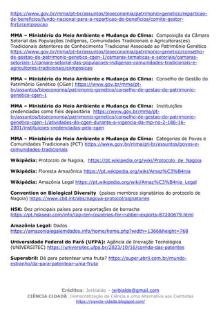 Créditos: Jerbialdo – jerbialdo@gmail.com
CIÊNCIA CIDADÃ: Democratização da Ciência e uma Alternativa aos Cientistas
https://ciencia-cidada.blogspot.com/
https://www.gov.br/mma/pt-br/assuntos/bioeconomia/patrimonio-genetico/reparticao-
de-beneficios/fundo-nacional-para-a-reparticao-de-beneficios/comite-gestor-
fnrb/composicao
MMA – Ministério do Meio Ambiente e Mudança do Clima: Composição da Câmara
Setorial das Populações Indígenas, Comunidades Tradicionais e Agricultoras(es)
Tradicionais detentores de Conhecimento Tradicional Associado ao Patrimônio Genético
https://www.gov.br/mma/pt-br/assuntos/bioeconomia/patrimonio-genetico/conselho-
de-gestao-do-patrimonio-genetico-cgen-1/camaras-tematicas-e-setoriais/camaras-
setoriais-1/camara-setorial-das-populacoes-indigenas-comunidades-tradicionais-e-
agricultores-tradicionais/composicao
MMA – Ministério do Meio Ambiente e Mudança do Clima: Conselho de Gestão do
Patrimônio Genético (CGen) https://www.gov.br/mma/pt-
br/assuntos/bioeconomia/patrimonio-genetico/conselho-de-gestao-do-patrimonio-
genetico-cgen-1
MMA – Ministério do Meio Ambiente e Mudança do Clima: Instituições
credenciadas como fiéis depositária https://www.gov.br/mma/pt-
br/assuntos/bioeconomia/patrimonio-genetico/conselho-de-gestao-do-patrimonio-
genetico-cgen-1/atividades-do-cgen-durante-a-vigencia-da-mp-no-2-186-16-
2001/instituicoes-credenciadas-pelo-cgen
MMA – Ministério do Meio Ambiente e Mudança do Clima: Categorias de Povos e
Comunidades Tradicionais (PCT) https://www.gov.br/mma/pt-br/assuntos/povos-e-
comunidades-tradicionais
Wikipédia: Protocolo de Nagoia, https://pt.wikipedia.org/wiki/Protocolo_de_Nagoia
Wikipédia: Floresta Amazônica https://pt.wikipedia.org/wiki/Amaz%C3%B4nia
Wikipédia: Amazônia Legal https://pt.wikipedia.org/wiki/Amaz%C3%B4nia_Legal
Convention on Biological Diversity (países membros signatários do protocolo de
Nagoia) https://www.cbd.int/abs/nagoya-protocol/signatories
HSK: Dez principais países para exportações de borracha
https://pt.hskseal.com/info/top-ten-countries-for-rubber-exports-87200679.html
Amazônia Legal: Dados
https://amazonialegalemdados.info/home/home.php?width=1366&height=768
Universidade Federal do Pará (UFPA): Agência de Inovação Tecnológica
(UNIVERSITEC) https://universitec.ufpa.br/2023/10/16/corrida-das-patentes
Superabril: Dá para patentear uma fruta? https://super.abril.com.br/mundo-
estranho/da-para-patentear-uma-fruta
 