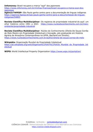Créditos: Jerbialdo – jerbialdo@gmail.com
CIÊNCIA CIDADÃ: Democratização da Ciência e uma Alternativa aos Cientistas
https://ciencia-cidada.blogspot.com/
Infomoney: Brasil recupera a marca “açaí” dos japoneses
https://www.infomoney.com.br/minhas-financas/brasil-recupera-a-marca-acai-dos-
japoneses
Agência FAPESP: São Paulo ganha centro para a documentação de línguas indígenas
https://agencia.fapesp.br/sao-paulo-ganha-centro-para-a-documentacao-de-linguas-
indigenas/54803
Revista Científica Multidisciplinar: Os registros de propriedade industrial do açaí: um
olhar histórico entre 1991 a 2021 https://www.nucleodoconhecimento.com.br/meio-
ambiente/propriedade-industrial
Revista Científica Multidisciplinar: Núcleo do Conhecimento (Sheila De Souza Corrêa
de Melo Mestre em Propriedade Intelectual e Inovação, pós graduanda em História
Agrária da Amazônia Contemporânea na UFPA, Bacharel em Direito).
https://www.nucleodoconhecimento.com.br/author/sheila-de-souza-correa-de-melo
Wikipédia: Organização Mundial da Propriedade Intelectual
https://pt.wikipedia.org/wiki/Organiza%C3%A7%C3%A3o_Mundial_da_Propriedade_Int
electual
WIPO: World Intellectual Property Organization https://www.wipo.int/portal/en/
 